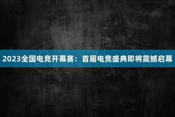 2023全国电竞开幕赛：首届电竞盛典即将震撼启幕