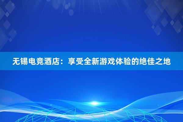 无锡电竞酒店：享受全新游戏体验的绝佳之地