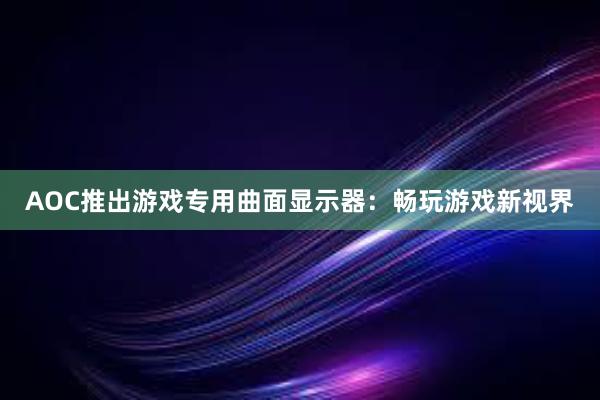 AOC推出游戏专用曲面显示器：畅玩游戏新视界