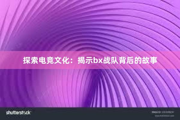 探索电竞文化：揭示bx战队背后的故事