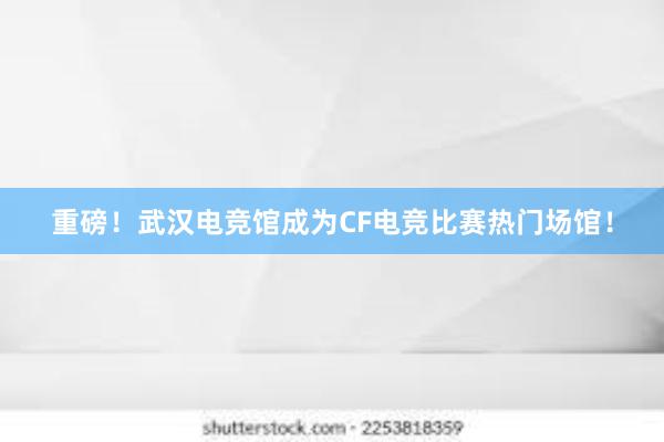 重磅！武汉电竞馆成为CF电竞比赛热门场馆！