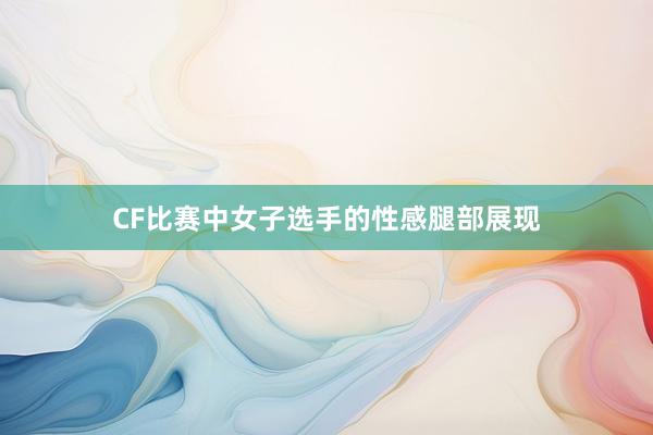 CF比赛中女子选手的性感腿部展现