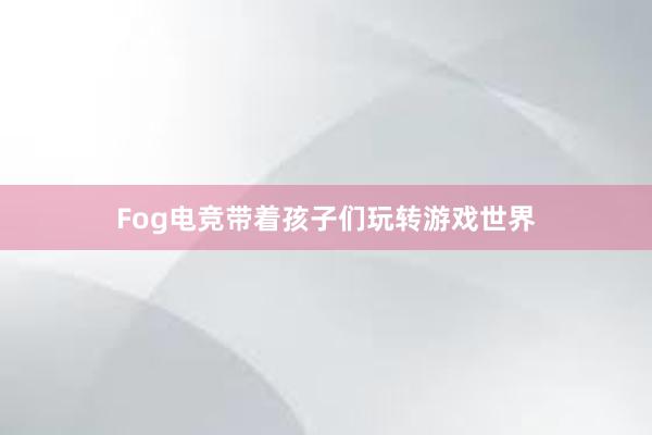 Fog电竞带着孩子们玩转游戏世界