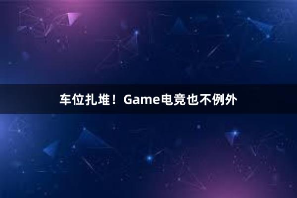 车位扎堆！Game电竞也不例外