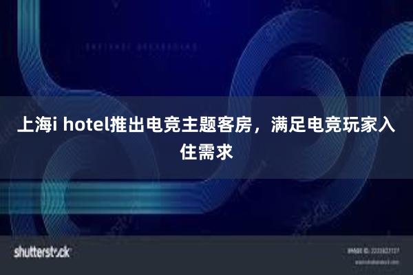 上海i hotel推出电竞主题客房，满足电竞玩家入住需求