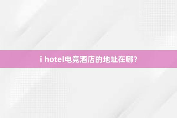 i hotel电竞酒店的地址在哪？