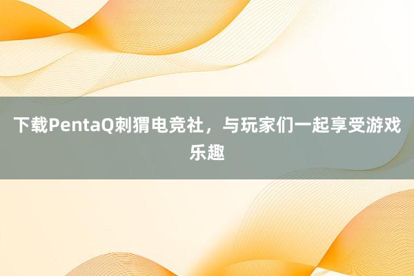 下载PentaQ刺猬电竞社，与玩家们一起享受游戏乐趣