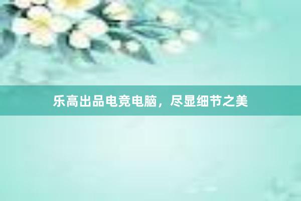 乐高出品电竞电脑，尽显细节之美