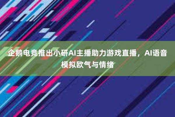 企鹅电竞推出小研AI主播助力游戏直播，AI语音模拟欧气与情绪