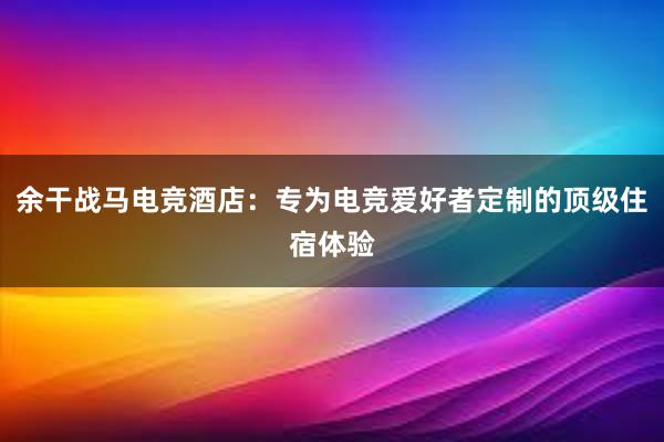 余干战马电竞酒店：专为电竞爱好者定制的顶级住宿体验