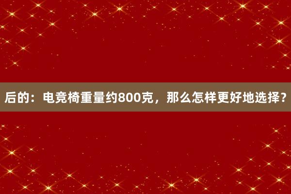 后的：电竞椅重量约800克，那么怎样更好地选择？