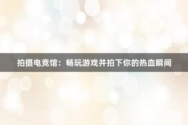 拍摄电竞馆：畅玩游戏并拍下你的热血瞬间