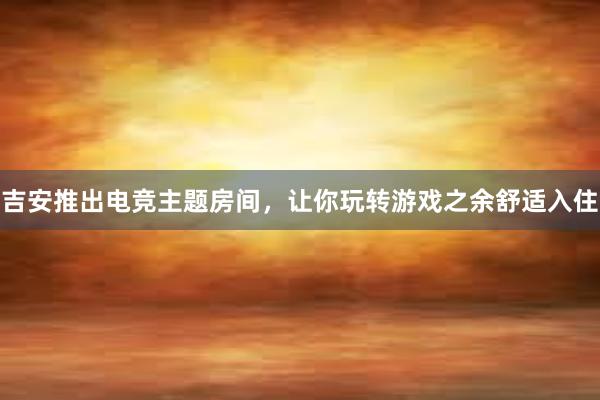 吉安推出电竞主题房间，让你玩转游戏之余舒适入住