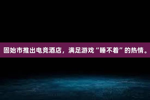 固始市推出电竞酒店，满足游戏“睡不着”的热情。