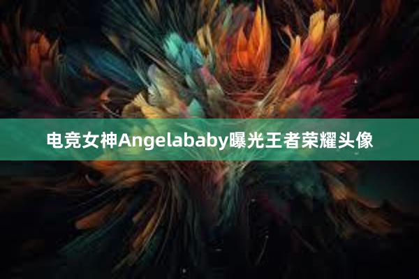 电竞女神Angelababy曝光王者荣耀头像