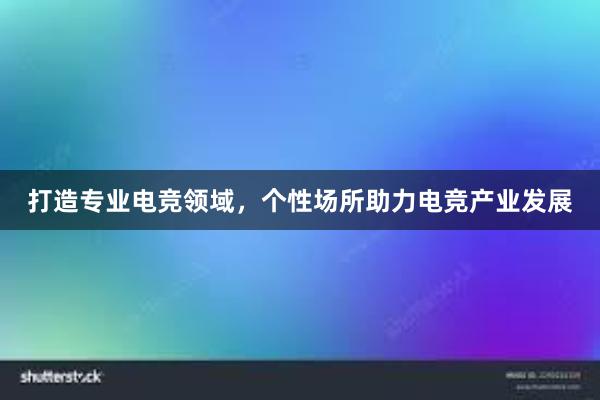 打造专业电竞领域，个性场所助力电竞产业发展