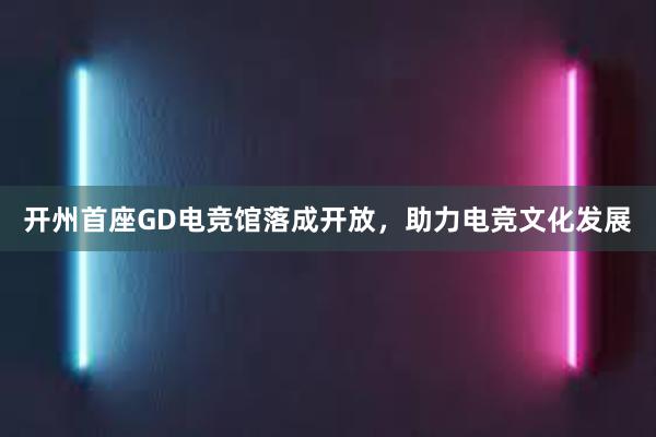 开州首座GD电竞馆落成开放，助力电竞文化发展