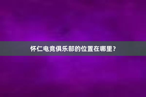 怀仁电竞俱乐部的位置在哪里？