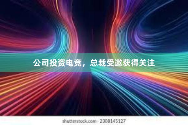 公司投资电竞，总裁受邀获得关注