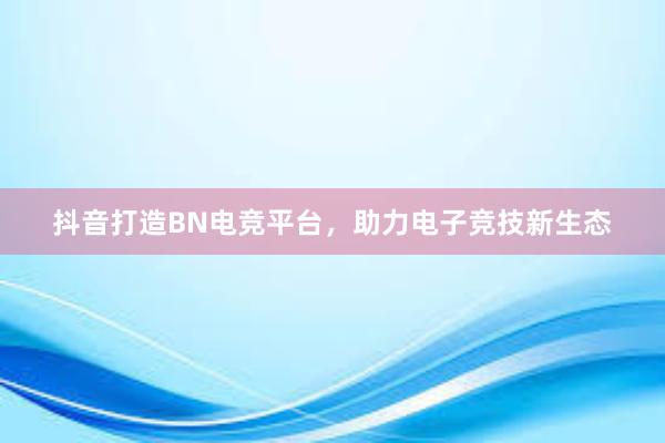 抖音打造BN电竞平台，助力电子竞技新生态