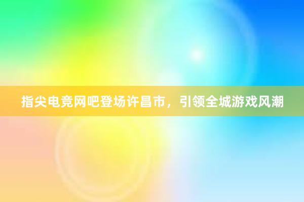 指尖电竞网吧登场许昌市，引领全城游戏风潮