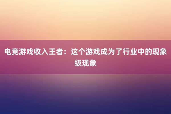 电竞游戏收入王者：这个游戏成为了行业中的现象级现象