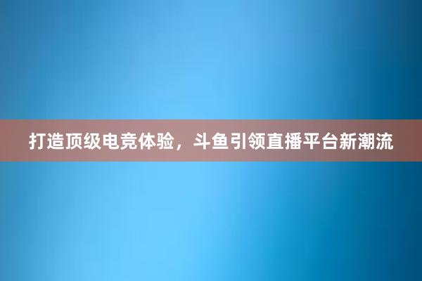 打造顶级电竞体验，斗鱼引领直播平台新潮流