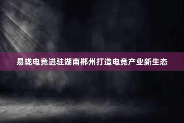 易珑电竞进驻湖南郴州打造电竞产业新生态