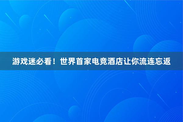 游戏迷必看！世界首家电竞酒店让你流连忘返