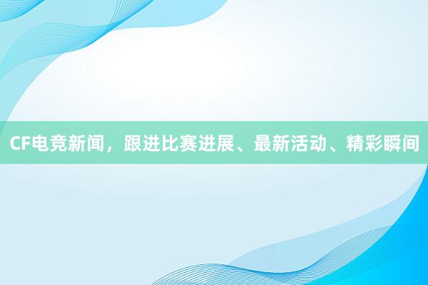 CF电竞新闻，跟进比赛进展、最新活动、精彩瞬间