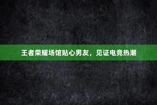 王者荣耀场馆贴心男友，见证电竞热潮