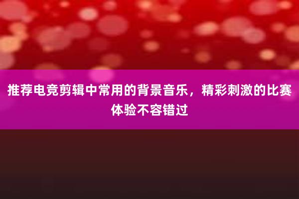 推荐电竞剪辑中常用的背景音乐，精彩刺激的比赛体验不容错过