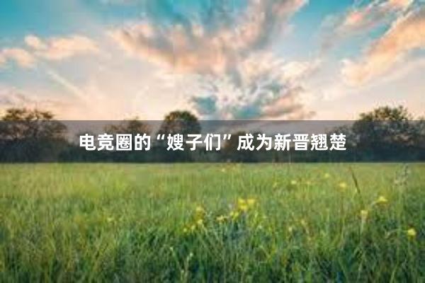 电竞圈的“嫂子们”成为新晋翘楚