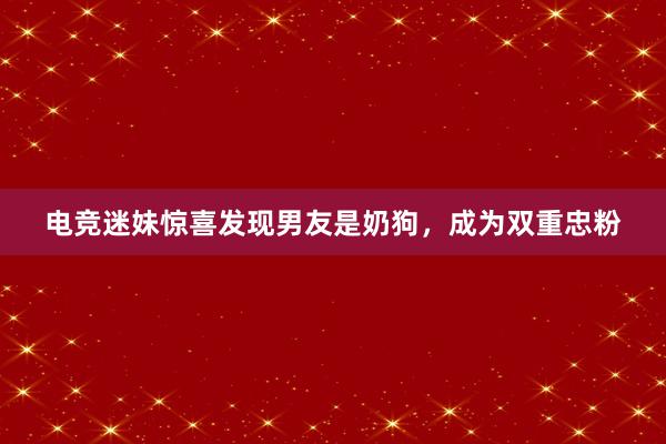 电竞迷妹惊喜发现男友是奶狗，成为双重忠粉