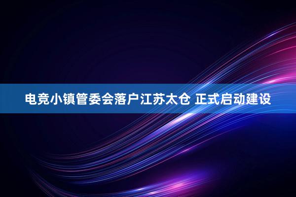 电竞小镇管委会落户江苏太仓 正式启动建设