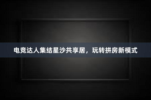 电竞达人集结星沙共享居，玩转拼房新模式