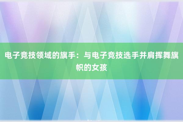 电子竞技领域的旗手：与电子竞技选手并肩挥舞旗帜的女孩