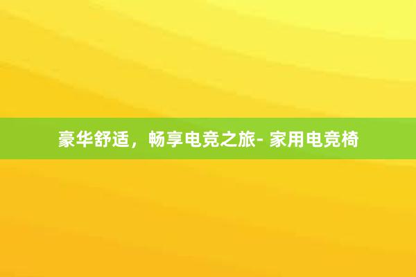 豪华舒适，畅享电竞之旅- 家用电竞椅