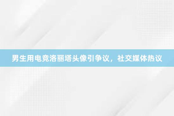 男生用电竞洛丽塔头像引争议，社交媒体热议