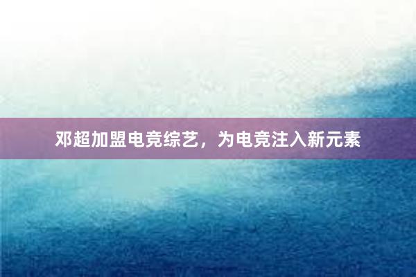 邓超加盟电竞综艺，为电竞注入新元素