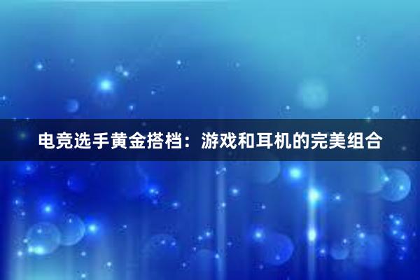 电竞选手黄金搭档：游戏和耳机的完美组合