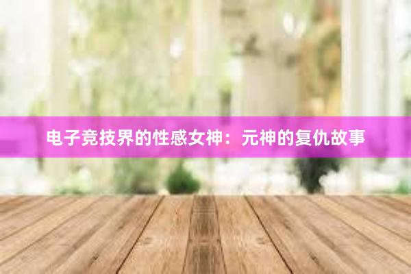 电子竞技界的性感女神：元神的复仇故事