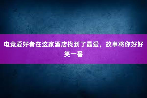 电竞爱好者在这家酒店找到了最爱，故事将你好好笑一番