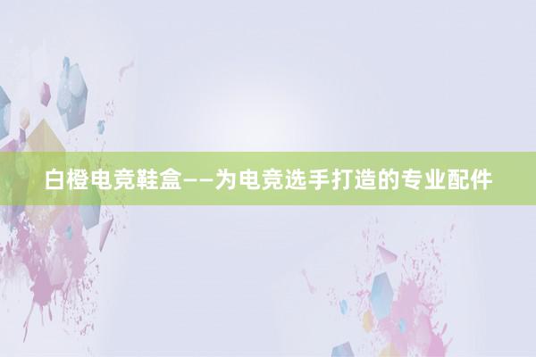 白橙电竞鞋盒——为电竞选手打造的专业配件