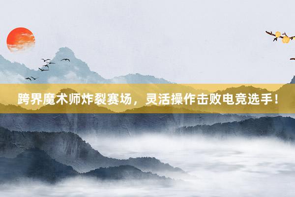 跨界魔术师炸裂赛场，灵活操作击败电竞选手！