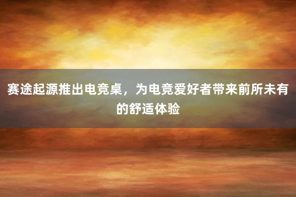 赛途起源推出电竞桌，为电竞爱好者带来前所未有的舒适体验