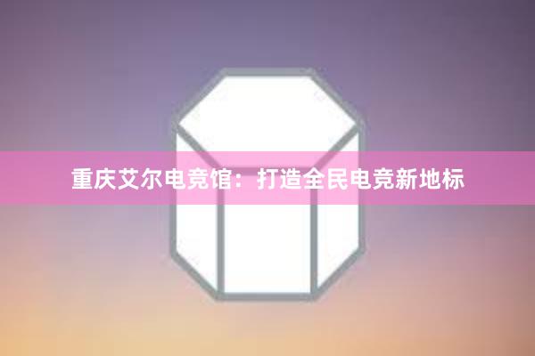 重庆艾尔电竞馆：打造全民电竞新地标