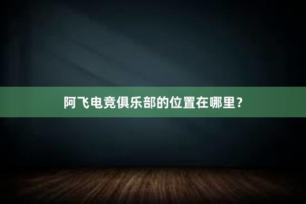 阿飞电竞俱乐部的位置在哪里？