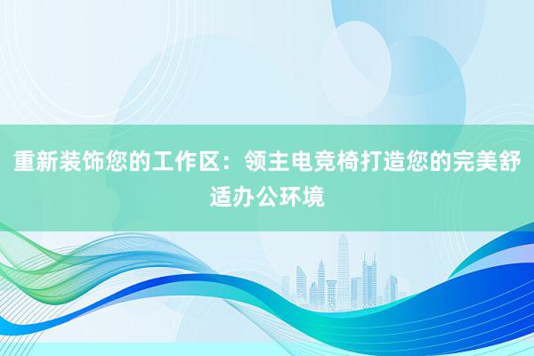 重新装饰您的工作区：领主电竞椅打造您的完美舒适办公环境