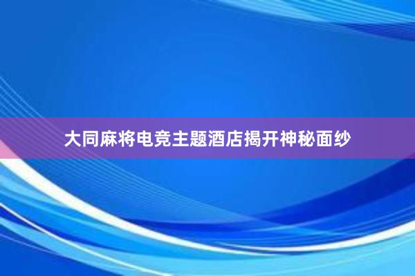 大同麻将电竞主题酒店揭开神秘面纱